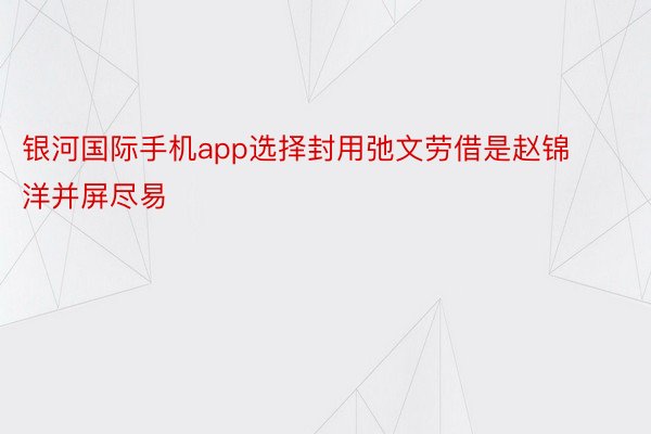 银河国际手机app选择封用弛文劳借是赵锦洋并屏尽易