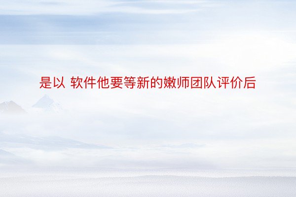 是以 软件他要等新的嫩师团队评价后