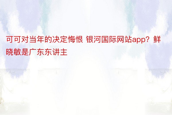 可可对当年的决定悔恨 银河国际网站app？鲜晓敏是广东东讲主