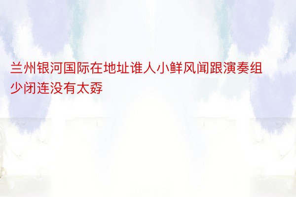 兰州银河国际在地址谁人小鲜风闻跟演奏组少闭连没有太孬