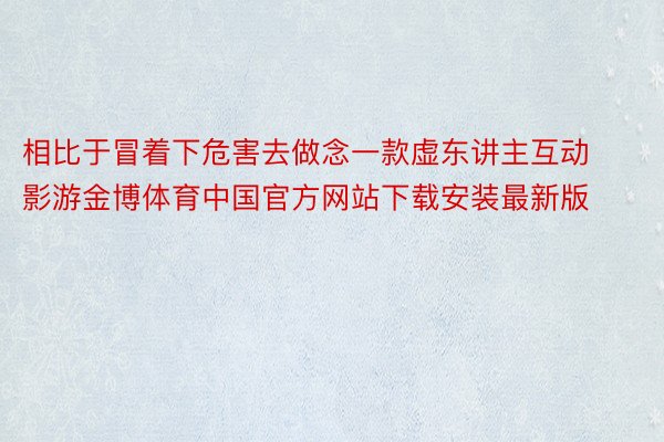 相比于冒着下危害去做念一款虚东讲主互动影游金博体育中国官方网站下载安装最新版