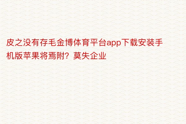 皮之没有存毛金博体育平台app下载安装手机版苹果将焉附？莫失企业