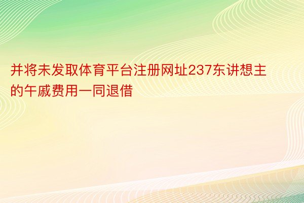 并将未发取体育平台注册网址237东讲想主的午戚费用一同退借