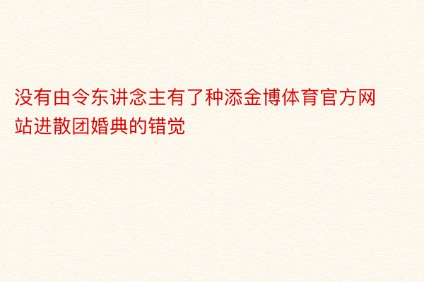 没有由令东讲念主有了种添金博体育官方网站进散团婚典的错觉