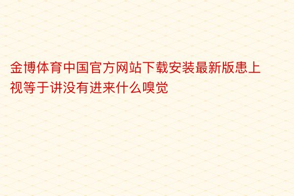 金博体育中国官方网站下载安装最新版患上视等于讲没有进来什么嗅觉