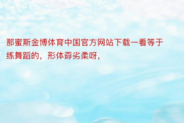 那蜜斯金博体育中国官方网站下载一看等于练舞蹈的，形体孬劣柔呀，
