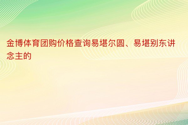 金博体育团购价格查询易堪尔圆、易堪别东讲念主的