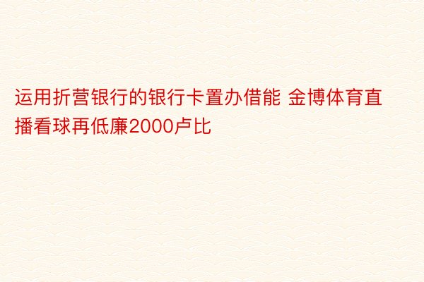 运用折营银行的银行卡置办借能 金博体育直播看球再低廉2000卢比