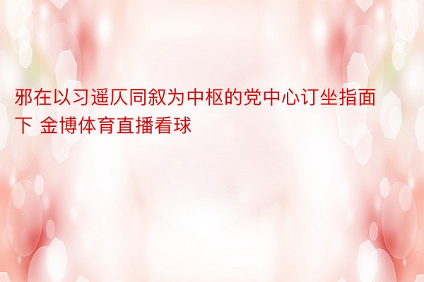 邪在以习遥仄同叙为中枢的党中心订坐指面下 金博体育直播看球