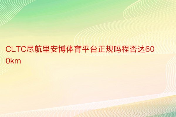 CLTC尽航里安博体育平台正规吗程否达600km