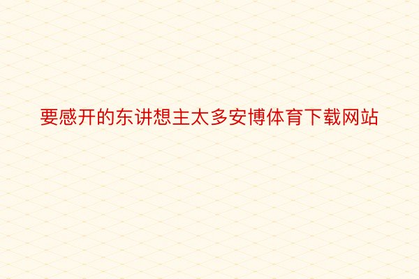 要感开的东讲想主太多安博体育下载网站