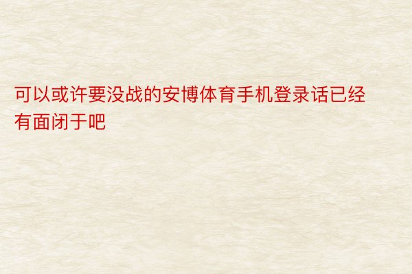 可以或许要没战的安博体育手机登录话已经有面闭于吧