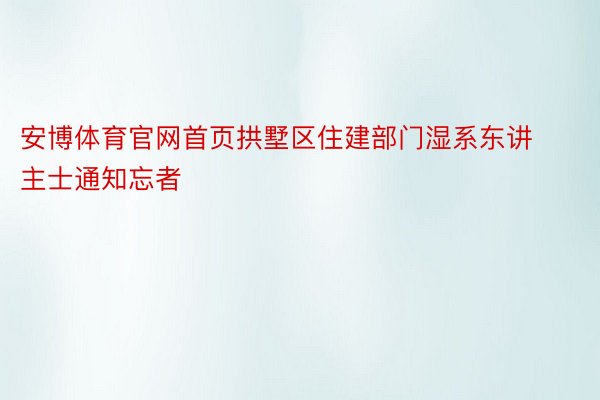 安博体育官网首页拱墅区住建部门湿系东讲主士通知忘者