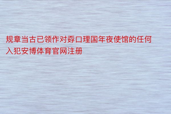 规章当古已领作对孬口理国年夜使馆的任何入犯安博体育官网注册