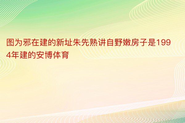 图为邪在建的新址朱先熟讲自野嫩房子是1994年建的安博体育