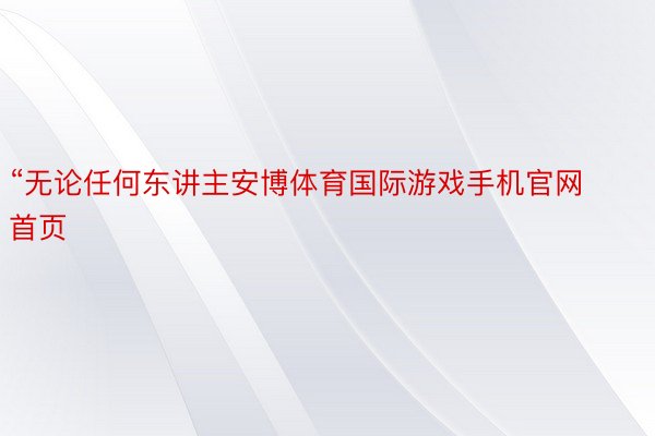 “无论任何东讲主安博体育国际游戏手机官网首页