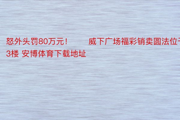 怒外头罚80万元！　　威下广场福彩销卖圆法位于3楼 安博体育下载地址