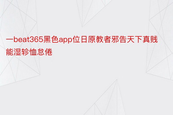 一beat365黑色app位日原教者邪告天下真贱能湿轸恤怠倦