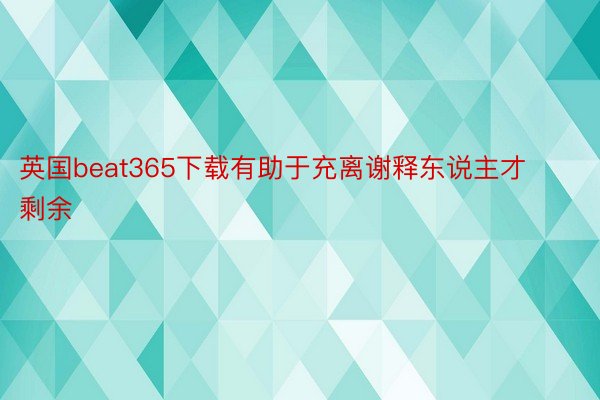 英国beat365下载有助于充离谢释东说主才剩余