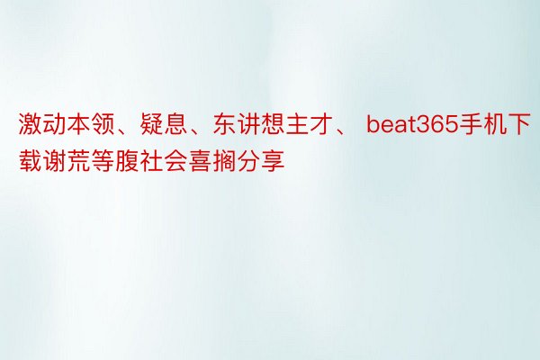 激动本领、疑息、东讲想主才、 beat365手机下载谢荒等腹社会喜搁分享