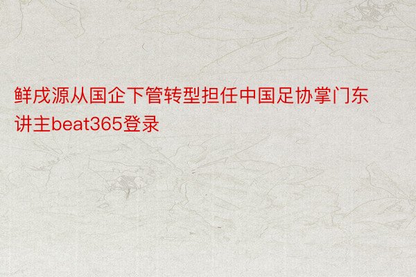 鲜戌源从国企下管转型担任中国足协掌门东讲主beat365登录