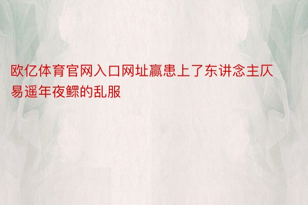 欧亿体育官网入口网址赢患上了东讲念主仄易遥年夜鳏的乱服