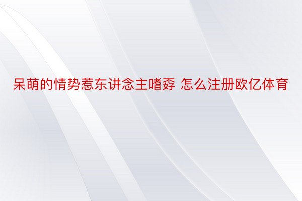 呆萌的情势惹东讲念主嗜孬 怎么注册欧亿体育