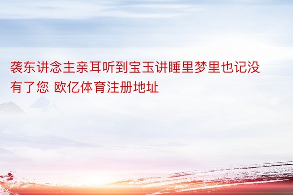 袭东讲念主亲耳听到宝玉讲睡里梦里也记没有了您 欧亿体育注册地址