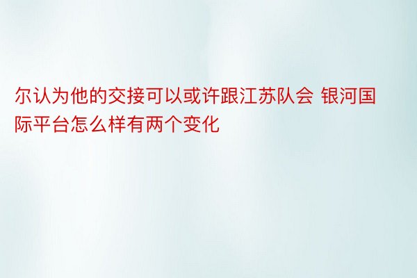 尔认为他的交接可以或许跟江苏队会 银河国际平台怎么样有两个变化