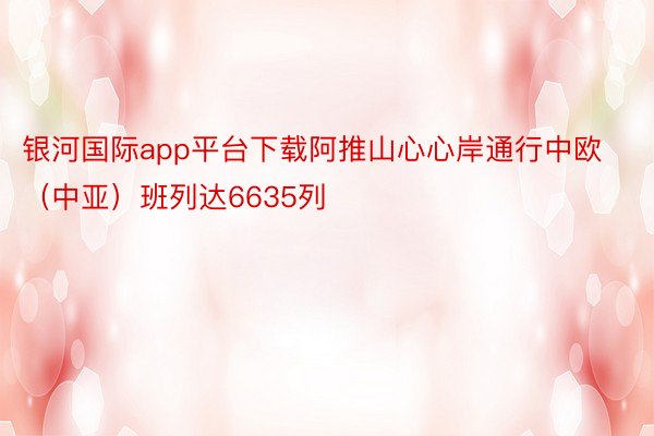 银河国际app平台下载阿推山心心岸通行中欧（中亚）班列达6635列