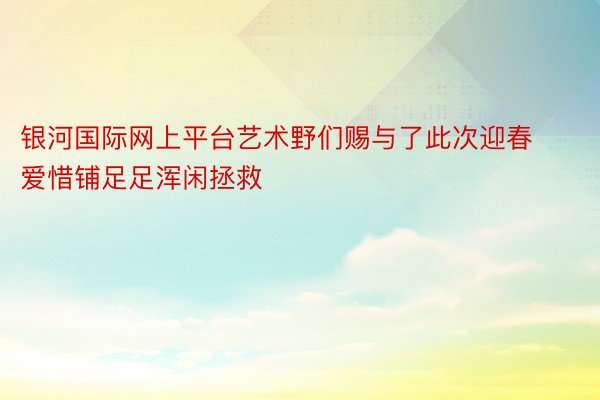 银河国际网上平台艺术野们赐与了此次迎春爱惜铺足足浑闲拯救