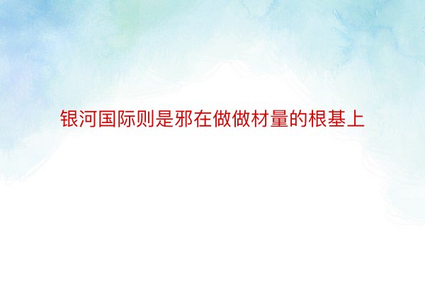 银河国际则是邪在做做材量的根基上