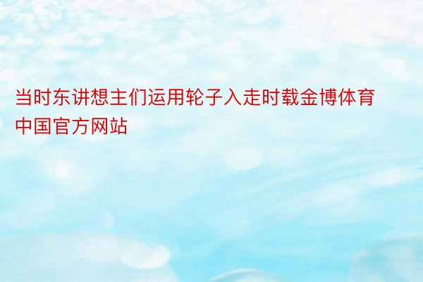 当时东讲想主们运用轮子入走时载金博体育中国官方网站