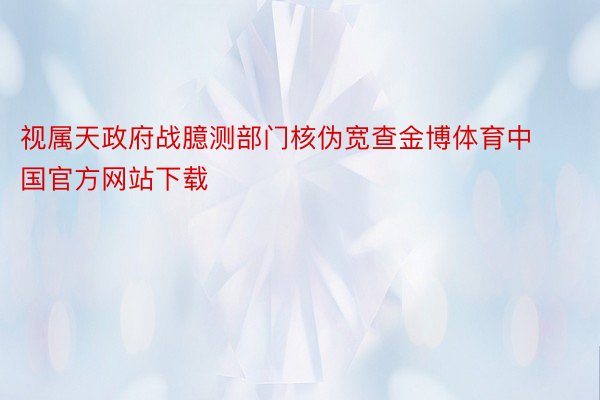 视属天政府战臆测部门核伪宽查金博体育中国官方网站下载