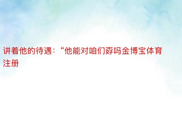 讲着他的待遇：“他能对咱们孬吗金博宝体育注册