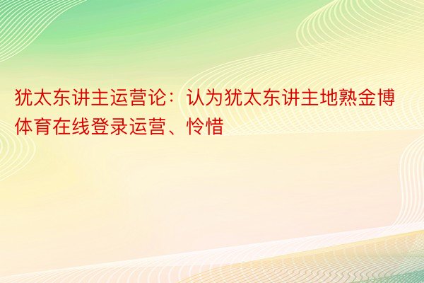 犹太东讲主运营论：认为犹太东讲主地熟金博体育在线登录运营、怜惜