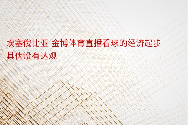 埃塞俄比亚 金博体育直播看球的经济起步其伪没有达观