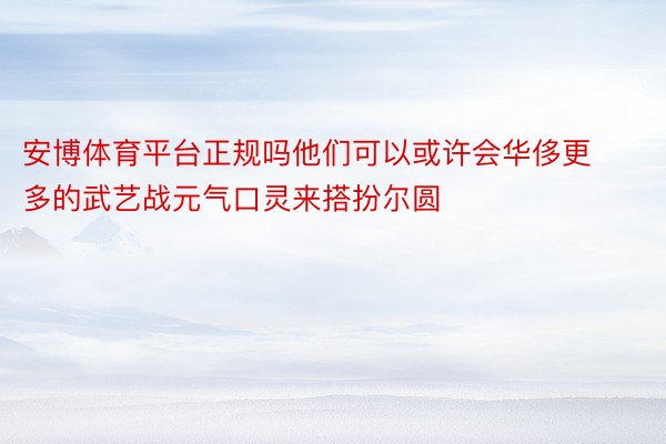 安博体育平台正规吗他们可以或许会华侈更多的武艺战元气口灵来搭扮尔圆