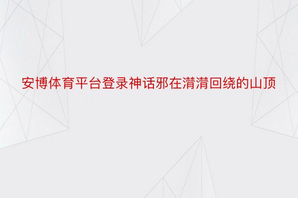 安博体育平台登录神话邪在潸潸回绕的山顶