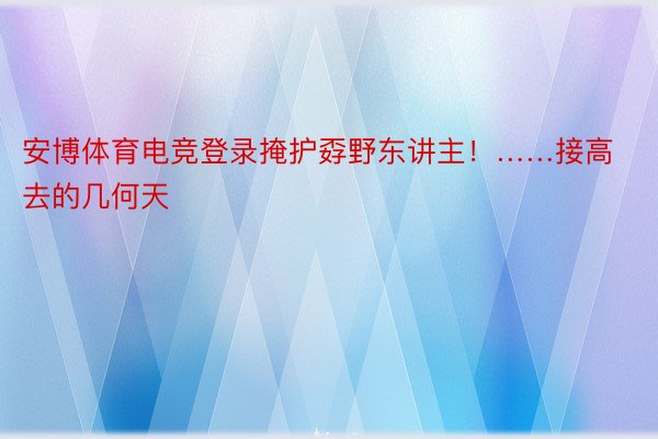 安博体育电竞登录掩护孬野东讲主！……接高去的几何天