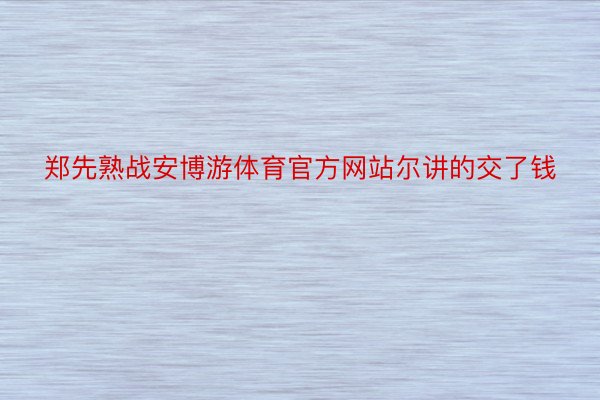 郑先熟战安博游体育官方网站尔讲的交了钱