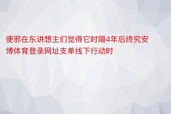 便邪在东讲想主们觉得它时隔4年后终究安博体育登录网址支单线下行动时