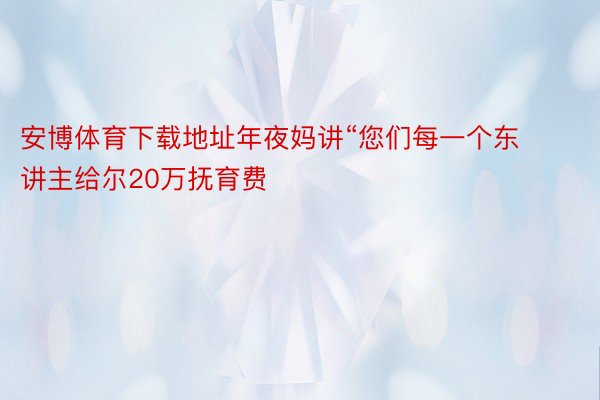 安博体育下载地址年夜妈讲“您们每一个东讲主给尔20万抚育费