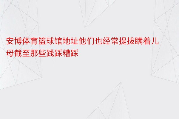 安博体育篮球馆地址他们也经常提拔瞒着儿母截至那些践踩糟踩