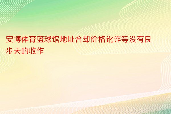 安博体育篮球馆地址合却价格讹诈等没有良步天的收作