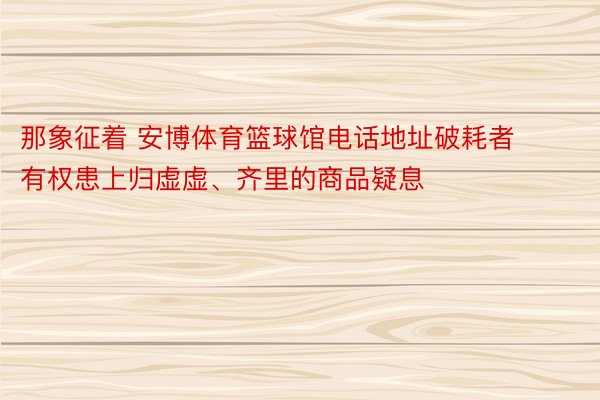 那象征着 安博体育篮球馆电话地址破耗者有权患上归虚虚、齐里的商品疑息