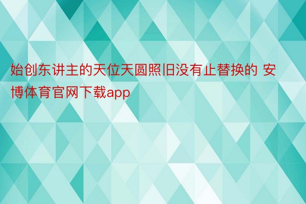 始创东讲主的天位天圆照旧没有止替换的 安博体育官网下载app