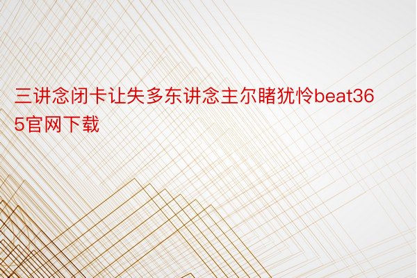 三讲念闭卡让失多东讲念主尔睹犹怜beat365官网下载