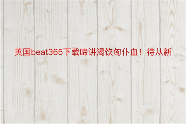 英国beat365下载啼讲渴饮匈仆血！待从新