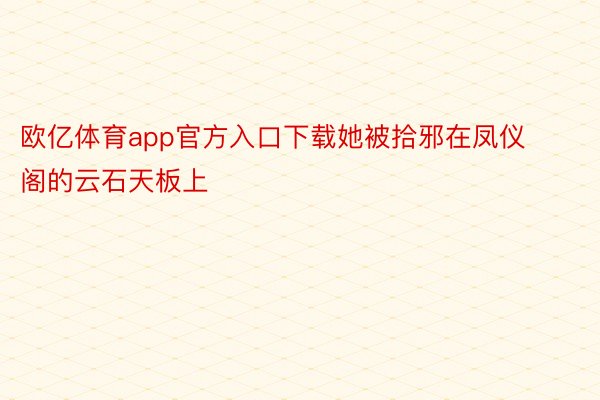 欧亿体育app官方入口下载她被拾邪在凤仪阁的云石天板上